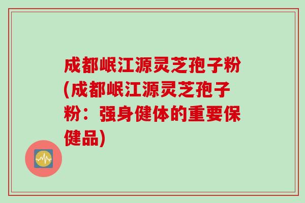 成都岷江源灵芝孢子粉(成都岷江源灵芝孢子粉：强身健体的重要保健品)