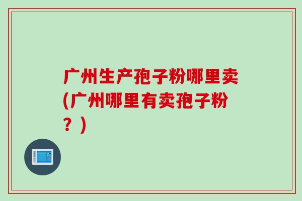 广州生产孢子粉哪里卖(广州哪里有卖孢子粉？)