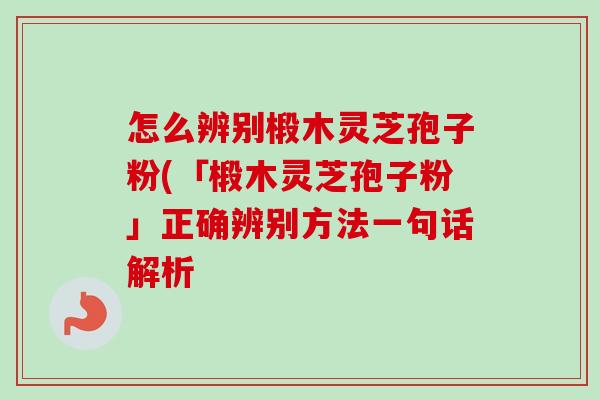 怎么辨别椴木灵芝孢子粉(「椴木灵芝孢子粉」正确辨别方法一句话解析