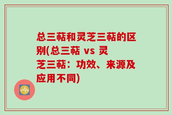 总三萜和灵芝三萜的区别(总三萜 vs 灵芝三萜：功效、来源及应用不同)