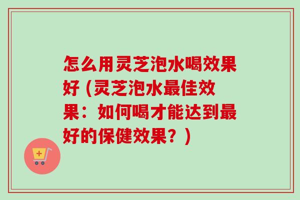 怎么用灵芝泡水喝效果好 (灵芝泡水最佳效果：如何喝才能达到最好的保健效果？)