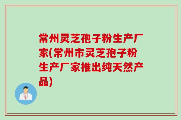 常州灵芝孢子粉生产厂家(常州市灵芝孢子粉生产厂家推出纯天然产品)