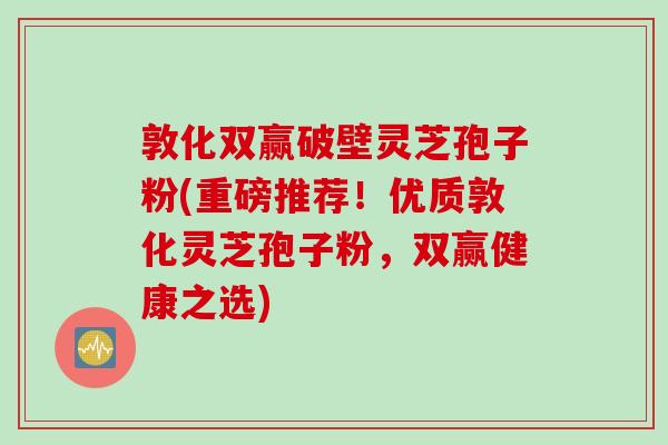 敦化双赢破壁灵芝孢子粉(重磅推荐！优质敦化灵芝孢子粉，双赢健康之选)