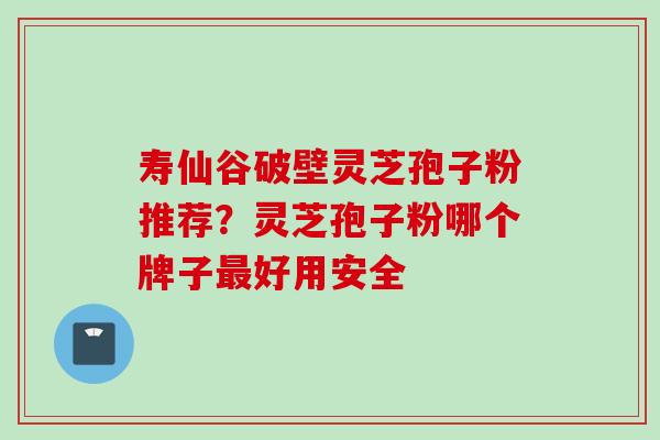 寿仙谷破壁灵芝孢子粉推荐？灵芝孢子粉哪个牌子最好用安全
