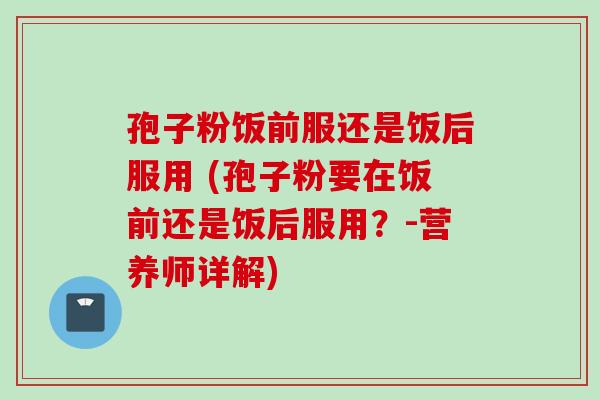孢子粉饭前服还是饭后服用 (孢子粉要在饭前还是饭后服用？-营养师详解)