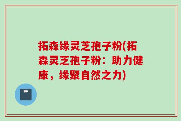 拓森缘灵芝孢子粉(拓森灵芝孢子粉:助力健康,缘聚自然之力) 拓森缘灵芝孢子粉(拓森灵芝孢子粉:助力健康,缘聚自然之力)