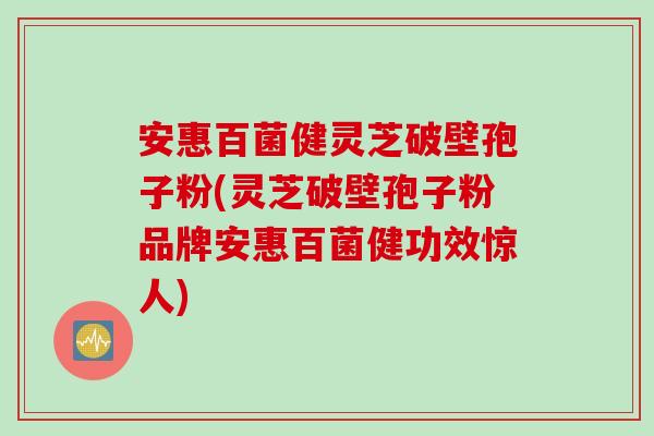 安惠百菌健灵芝破壁孢子粉(灵芝破壁孢子粉品牌安惠百菌健功效惊人)