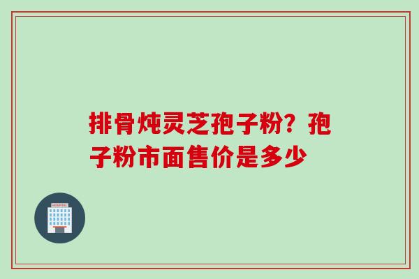 排骨炖灵芝孢子粉？孢子粉市面售价是多少