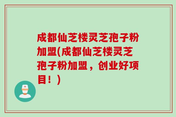 成都仙芝楼灵芝孢子粉加盟(成都仙芝楼灵芝孢子粉加盟,创业好项目!) 成都仙芝楼灵芝孢子粉加盟(成都仙芝楼灵芝孢子粉加盟,创业好项目!)