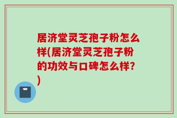 居济堂灵芝孢子粉怎么样(居济堂灵芝孢子粉的功效与口碑怎么样？)