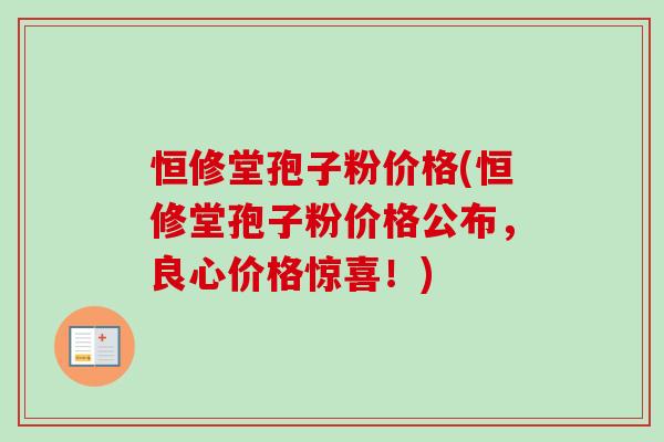 恒修堂孢子粉价格(恒修堂孢子粉价格公布，良心价格惊喜！)