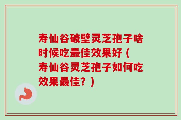 寿仙谷破壁灵芝孢子啥时候吃最佳效果好 (寿仙谷灵芝孢子如何吃效果最佳？)