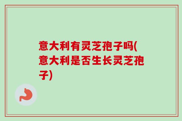 意大利有灵芝孢子吗(意大利是否生长灵芝孢子)