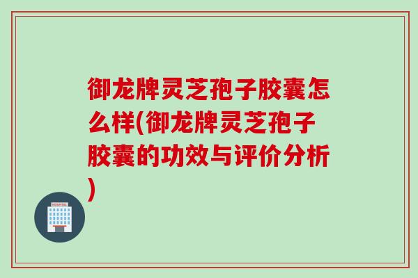 御龙牌灵芝孢子胶囊怎么样(御龙牌灵芝孢子胶囊的功效与评价分析)