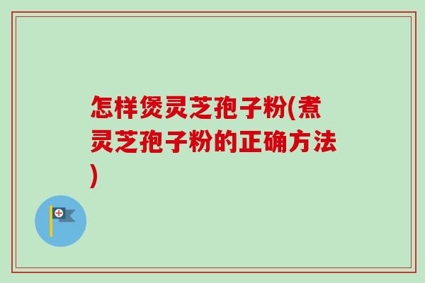 怎样煲灵芝孢子粉(煮灵芝孢子粉的正确方法)
