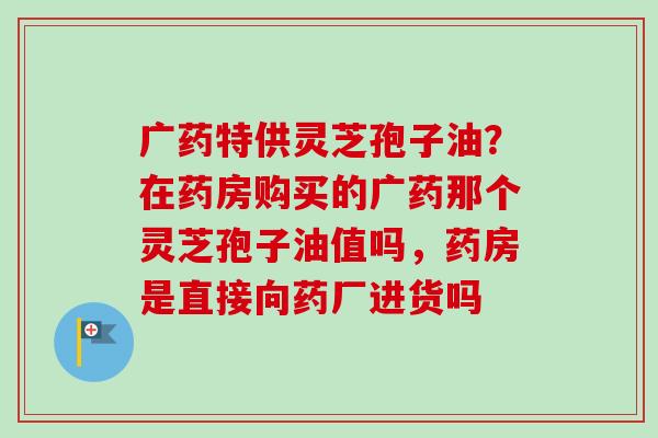 广药特供灵芝孢子油？在药房购买的广药那个灵芝孢子油值吗，药房是直接向药厂进货吗