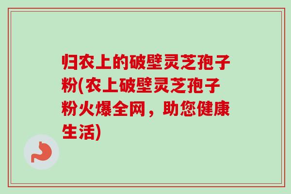 归农上的破壁灵芝孢子粉(农上破壁灵芝孢子粉火爆全网，助您健康生活)