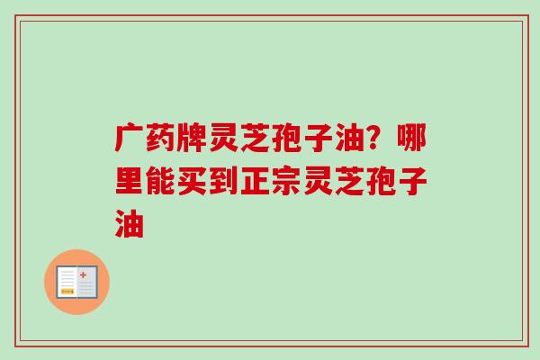 广药牌灵芝孢子油？哪里能买到正宗灵芝孢子油
