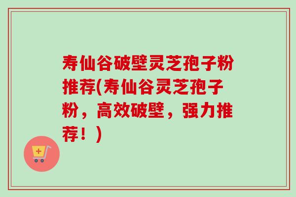 寿仙谷破壁灵芝孢子粉推荐(寿仙谷灵芝孢子粉，高效破壁，强力推荐！)