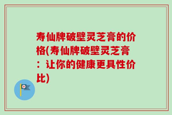 寿仙牌破壁灵芝膏的价格(寿仙牌破壁灵芝膏:让你的健康更具性价比) 寿仙牌破壁灵芝膏的价格(寿仙牌破壁灵芝膏:让你的健康更具性价比)