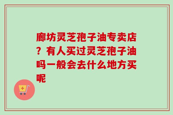 廊坊灵芝孢子油专卖店？有人买过灵芝孢子油吗一般会去什么地方买呢