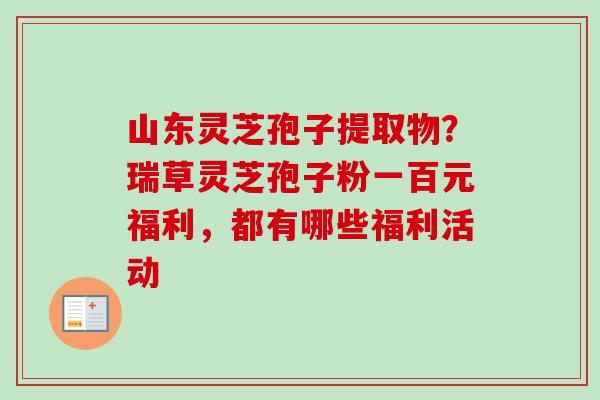 山东灵芝孢子提取物？瑞草灵芝孢子粉一百元福利，都有哪些福利活动