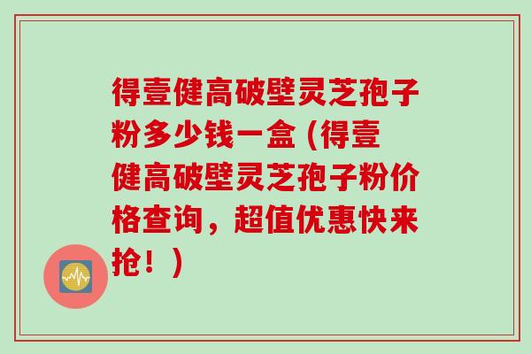 得壹健高破壁灵芝孢子粉多少钱一盒 (得壹健高破壁灵芝孢子粉价格查询,超值优惠快来抢!) 得壹健高破壁灵芝孢子粉多少钱一盒 (得壹健高破壁灵芝孢子粉价格查询,超值优惠快来抢!)