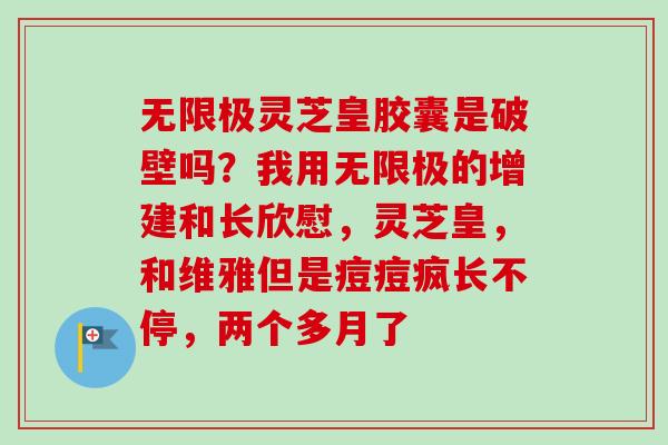 无限极灵芝皇胶囊是破壁吗？我用无限极的增建和长欣慰，灵芝皇，和维雅但是痘痘疯长不停，两个多月了