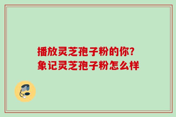 播放灵芝孢子粉的你？象记灵芝孢子粉怎么样