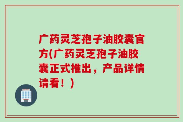 广药灵芝孢子油胶囊官方(广药灵芝孢子油胶囊正式推出，产品详情请看！)
