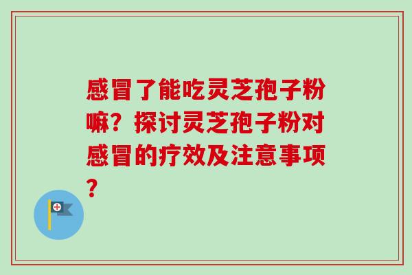 了能吃灵芝孢子粉嘛？探讨灵芝孢子粉对的疗效及注意事项？
