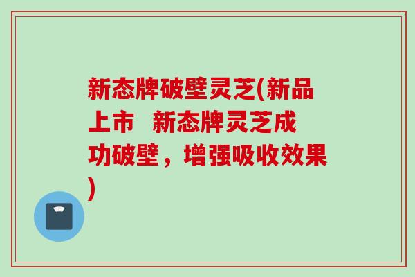 新态牌破壁灵芝(新品上市  新态牌灵芝成功破壁，增强吸收效果)