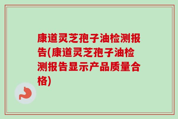 康道灵芝孢子油检测报告(康道灵芝孢子油检测报告显示产品质量合格)