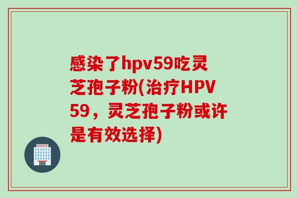 感染了hpv59吃灵芝孢子粉(治疗HPV59，灵芝孢子粉或许是有效选择)