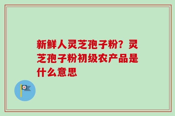 新鲜人灵芝孢子粉？灵芝孢子粉初级农产品是什么意思