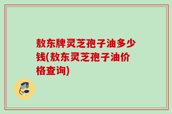敖东牌灵芝孢子油多少钱(敖东灵芝孢子油价格查询) 敖东牌灵芝孢子油多少钱(敖东灵芝孢子油价格查询)