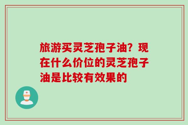 旅游买灵芝孢子油？现在什么价位的灵芝孢子油是比较有效果的