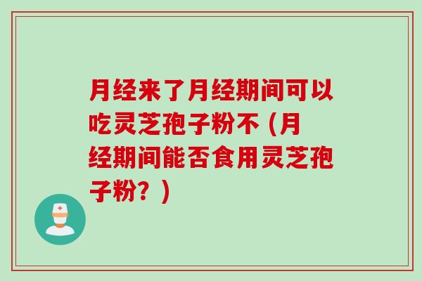 月经来了月经期间可以吃灵芝孢子粉不 (月经期间能否食用灵芝孢子粉？)