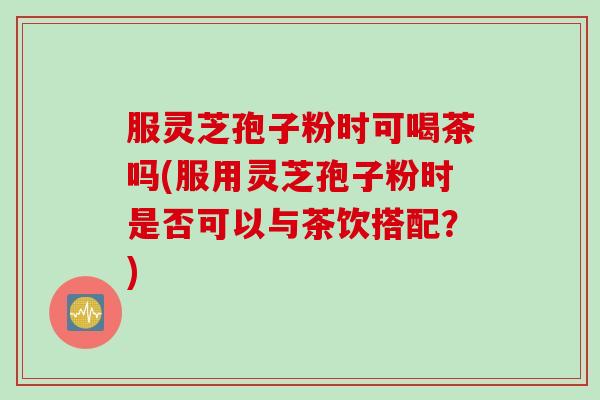 服灵芝孢子粉时可喝茶吗(服用灵芝孢子粉时是否可以与茶饮搭配？)