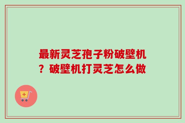 最新灵芝孢子粉破壁机？破壁机打灵芝怎么做
