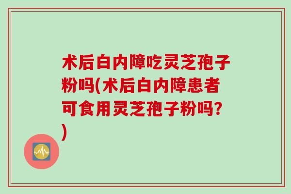 术后白内障吃灵芝孢子粉吗(术后白内障患者可食用灵芝孢子粉吗？)