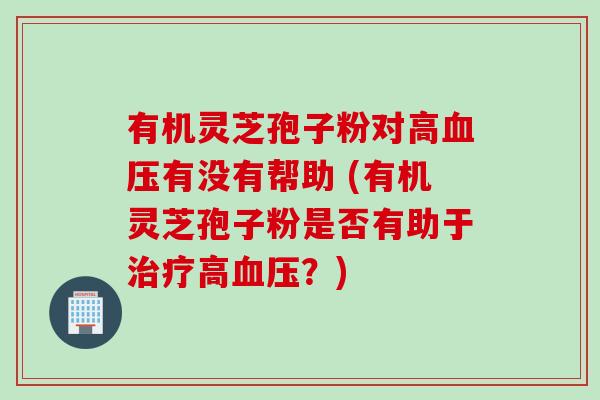 有机灵芝孢子粉对高血压有没有帮助 (有机灵芝孢子粉是否有助于治疗高血压？)