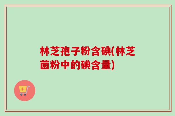 林芝孢子粉含碘(林芝菌粉中的碘含量)