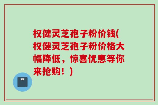 权健灵芝孢子粉价钱(权健灵芝孢子粉价格大幅降低，惊喜优惠等你来抢购！)