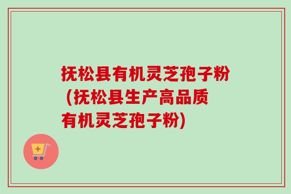 抚松县有机灵芝孢子粉 (抚松县生产高品质有机灵芝孢子粉)