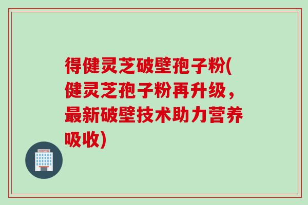 得健灵芝破壁孢子粉(健灵芝孢子粉再升级，最新破壁技术助力营养吸收)