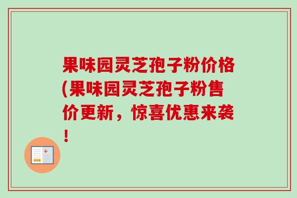 果味园灵芝孢子粉价格(果味园灵芝孢子粉售价更新，惊喜优惠来袭！