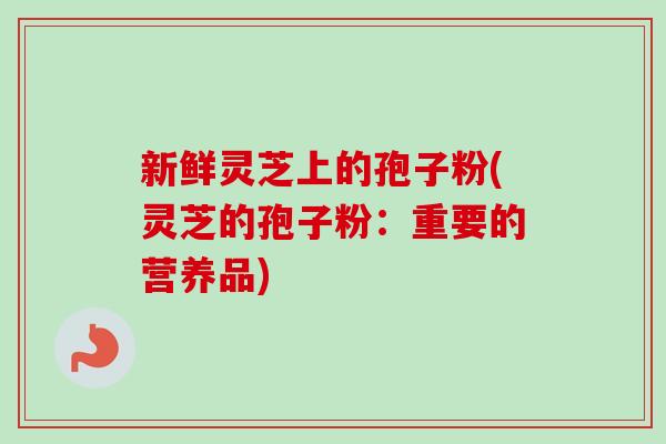 新鲜灵芝上的孢子粉(灵芝的孢子粉：重要的营养品)
