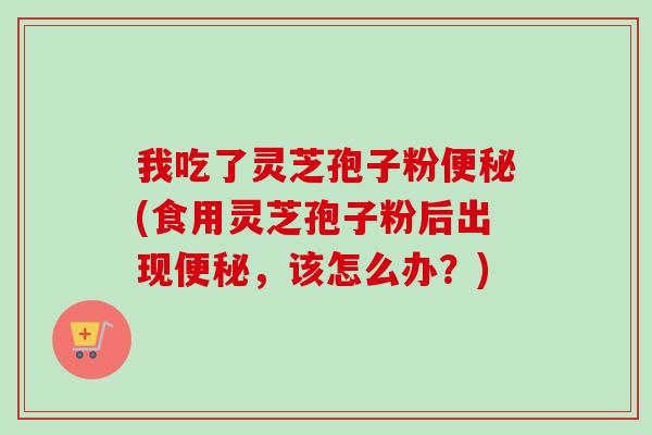 我吃了灵芝孢子粉便秘(食用灵芝孢子粉后出现便秘，该怎么办？)