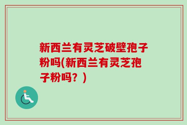 新西兰有灵芝破壁孢子粉吗(新西兰有灵芝孢子粉吗？)